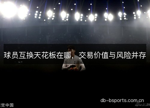 球员互换天花板在哪，交易价值与风险并存