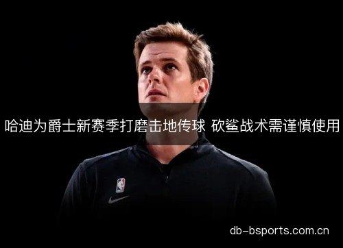 哈迪为爵士新赛季打磨击地传球 砍鲨战术需谨慎使用
